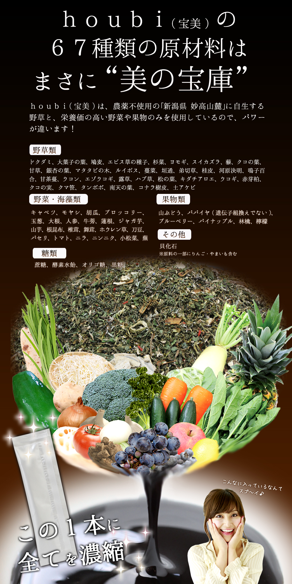 houbi(宝美)の67種類の原材料はまさに“美の宝庫”houbi(宝美)は、農薬不使用の｢新潟県 妙高山麓｣に自生する野草と栄養価の高い野菜や果物のみを使用しているので、パワーが違います！