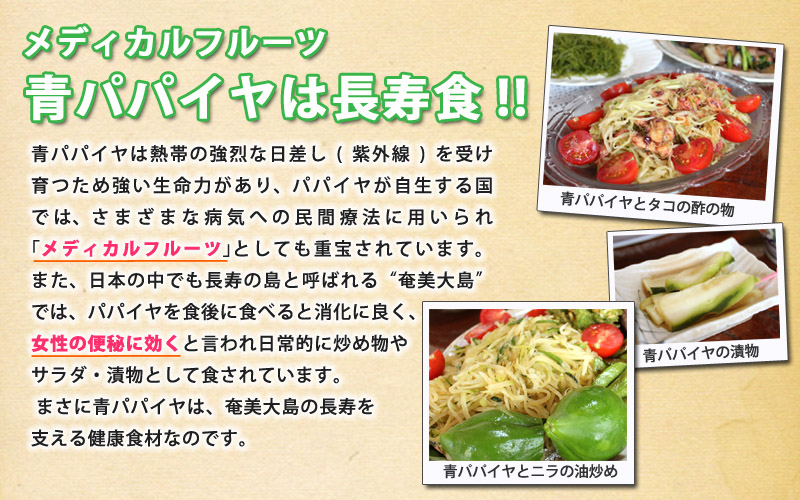 メディカルフルーツ青パパイヤは長寿食!!青パパイヤは熱帯の強烈な日差し(紫外線)を受け育つため強い生命力があり、パパイヤが自生する国では、さまざまな病気への民間療法に用いられ｢メディカルフルーツ｣としても重宝されています。また、日本の中でも長寿の島と呼ばれる“奄美大島”では、パパイヤを食後に食べると消化に良く、女性の便秘に効くと言われ日常的に炒め物やサラダ・漬物として食されています。まさに青パパイヤは、奄美大島の長寿を支える健康食材なのです。