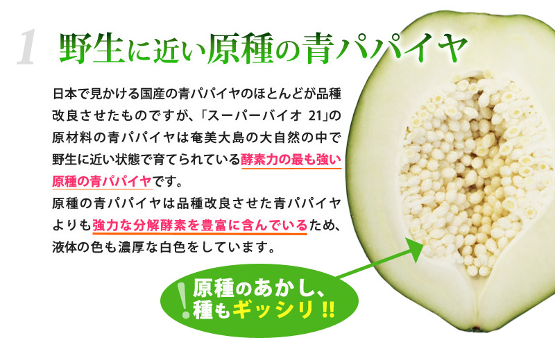 野生に近い原種の青パパイヤ！日本で見かける国産のパパイヤのほとんどが品種改良されたものですが、｢スーパーバイオ21｣の原材料の青パパイヤは奄美大島の大自然の中で野生に近い状態で育てられている酵素力の最も強い原種の青パパイヤです。原種のパパイヤは品種改良されたパパイヤでは到底かなわない強力な分解酵素を豊富に含んでいるため、液体の色も濃厚な白色をしています。原種のあかし、種もギッシリ!!