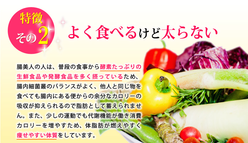 特徴その２：よく食べるけど太らない！腸美人の人は、普段の食事から酵素たっぷりの生鮮食品や発酵食品を多く摂っているため、腸内細菌叢のバランスがよく、他人と同じ物を食べても腸内にある便からの余分なカロリーの吸収が抑えられるので脂肪として蓄えられません。また、少しの運動でも代謝機能が働き消費カロリーを増やすため、体脂肪が燃えやすく痩せやすい体質をしています。