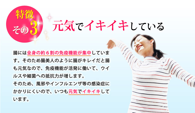 特徴その３：元気でイキイキしている！腸には全身の約６割の免疫機能が集中しています。そのため腸美人のように腸がキレイだと腸も元気なので、免疫機能が活発に働いて、ウイルスや細菌への抵抗力が増します。そのため、風邪やインフルエンザ等の感染症にかかりにくいので、いつも元気でイキイキしています。